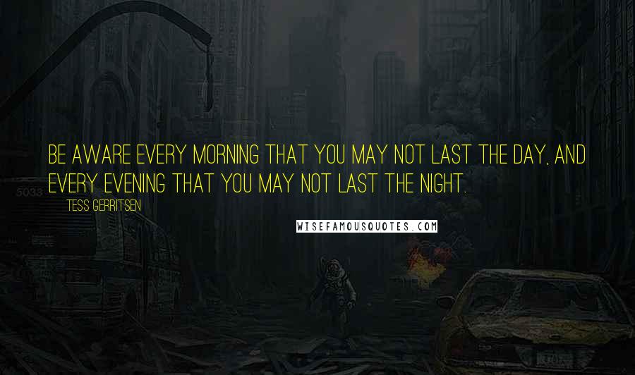 Tess Gerritsen Quotes: Be aware every morning that you may not last the day, And every evening that you may not last the night.