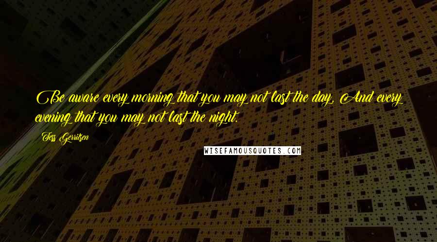 Tess Gerritsen Quotes: Be aware every morning that you may not last the day, And every evening that you may not last the night.