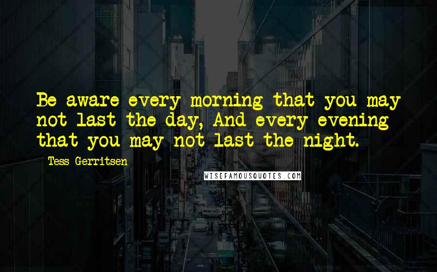 Tess Gerritsen Quotes: Be aware every morning that you may not last the day, And every evening that you may not last the night.