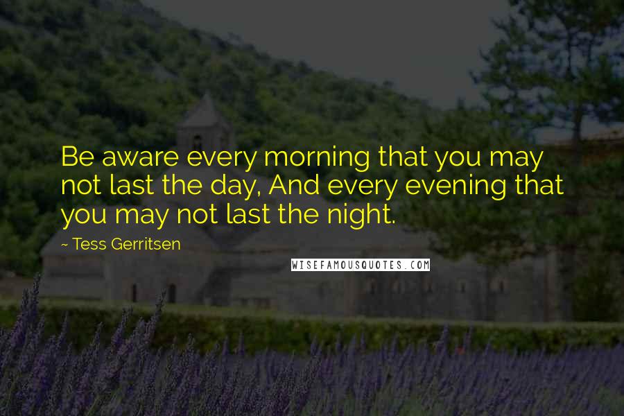 Tess Gerritsen Quotes: Be aware every morning that you may not last the day, And every evening that you may not last the night.