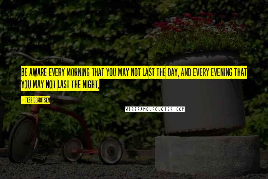 Tess Gerritsen Quotes: Be aware every morning that you may not last the day, And every evening that you may not last the night.