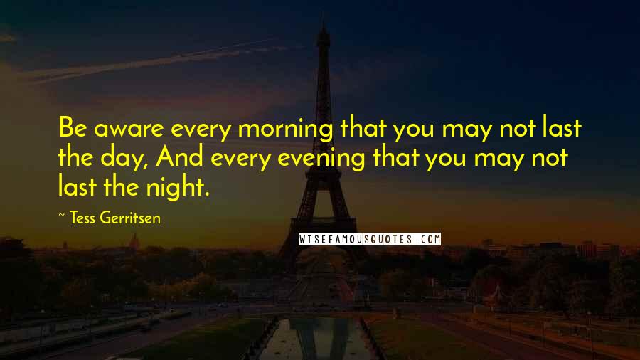 Tess Gerritsen Quotes: Be aware every morning that you may not last the day, And every evening that you may not last the night.