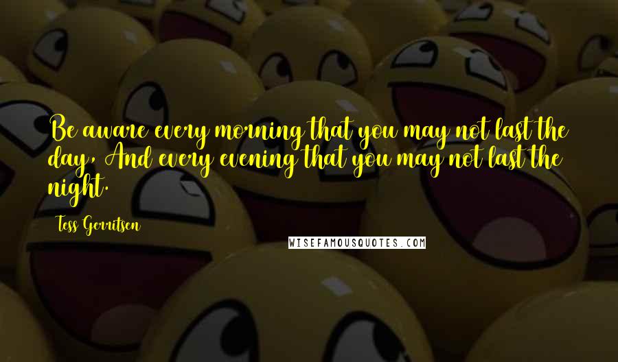 Tess Gerritsen Quotes: Be aware every morning that you may not last the day, And every evening that you may not last the night.