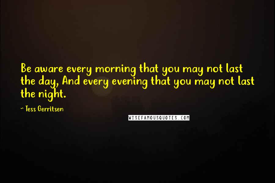 Tess Gerritsen Quotes: Be aware every morning that you may not last the day, And every evening that you may not last the night.