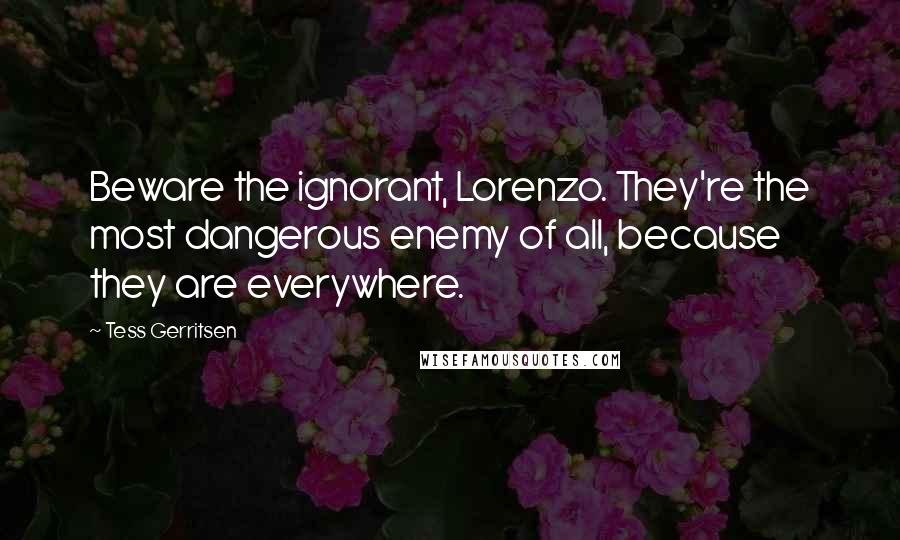 Tess Gerritsen Quotes: Beware the ignorant, Lorenzo. They're the most dangerous enemy of all, because they are everywhere.