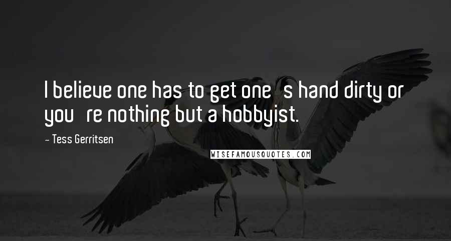 Tess Gerritsen Quotes: I believe one has to get one's hand dirty or you're nothing but a hobbyist.