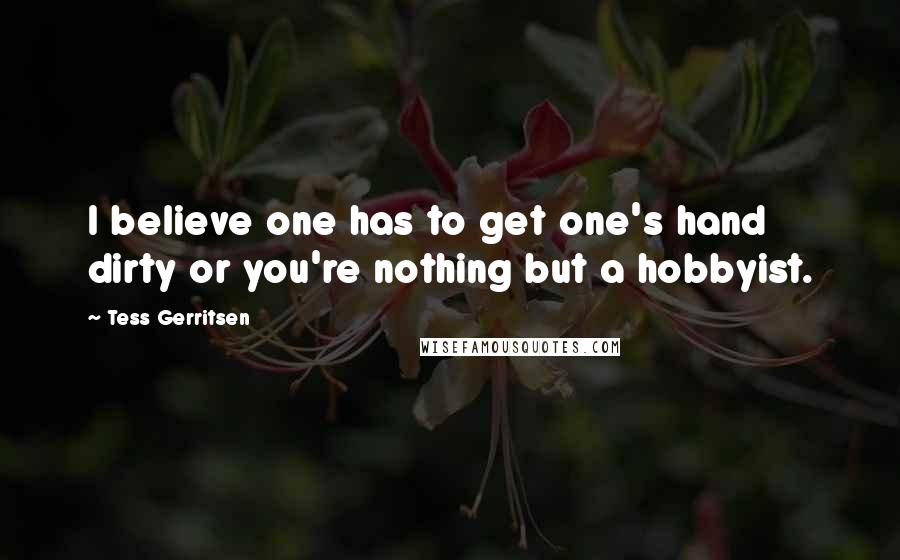 Tess Gerritsen Quotes: I believe one has to get one's hand dirty or you're nothing but a hobbyist.