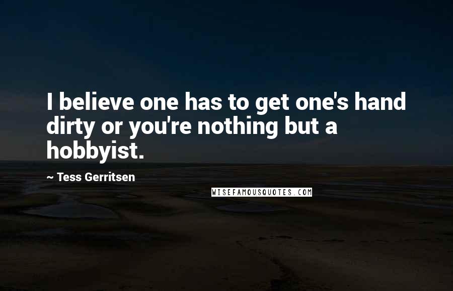 Tess Gerritsen Quotes: I believe one has to get one's hand dirty or you're nothing but a hobbyist.