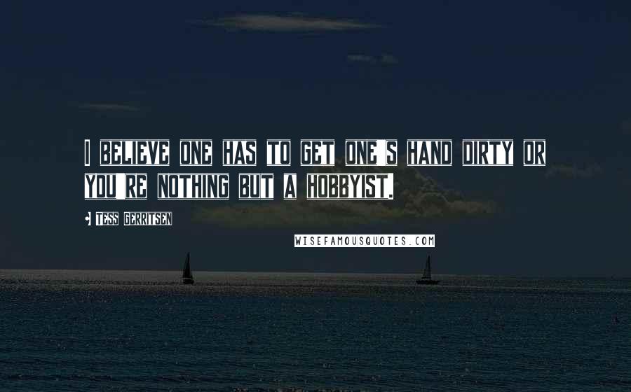 Tess Gerritsen Quotes: I believe one has to get one's hand dirty or you're nothing but a hobbyist.