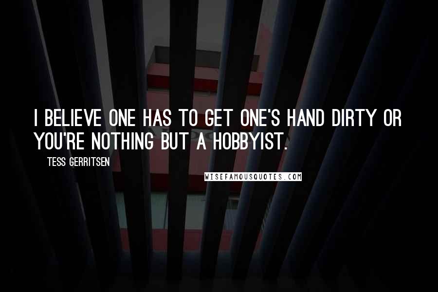Tess Gerritsen Quotes: I believe one has to get one's hand dirty or you're nothing but a hobbyist.