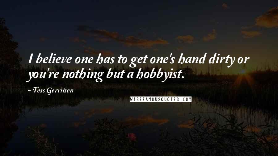 Tess Gerritsen Quotes: I believe one has to get one's hand dirty or you're nothing but a hobbyist.