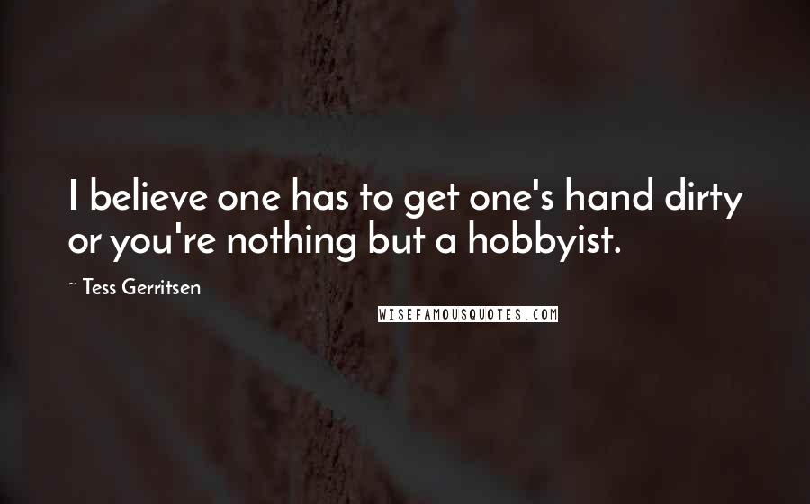 Tess Gerritsen Quotes: I believe one has to get one's hand dirty or you're nothing but a hobbyist.