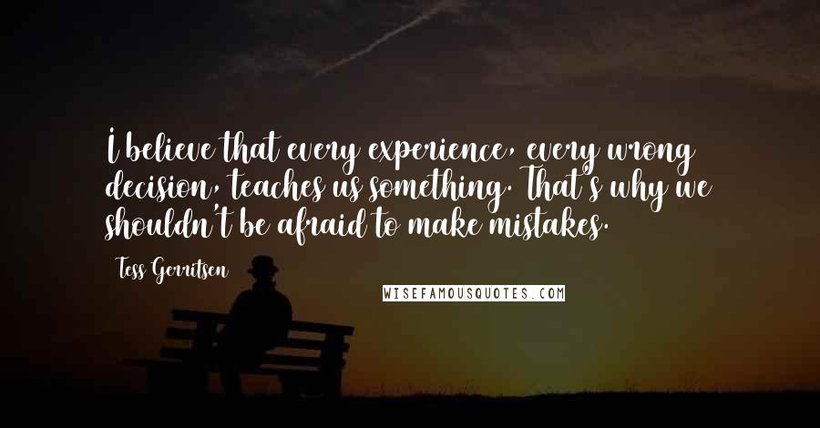 Tess Gerritsen Quotes: I believe that every experience, every wrong decision, teaches us something. That's why we shouldn't be afraid to make mistakes.