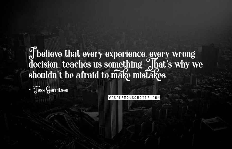 Tess Gerritsen Quotes: I believe that every experience, every wrong decision, teaches us something. That's why we shouldn't be afraid to make mistakes.