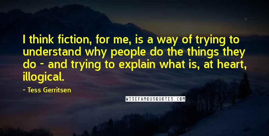 Tess Gerritsen Quotes: I think fiction, for me, is a way of trying to understand why people do the things they do - and trying to explain what is, at heart, illogical.