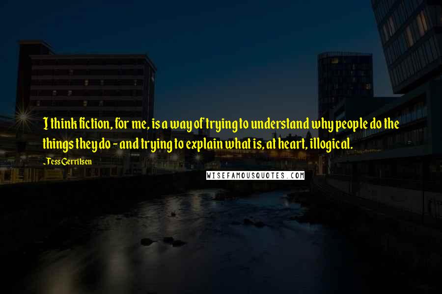 Tess Gerritsen Quotes: I think fiction, for me, is a way of trying to understand why people do the things they do - and trying to explain what is, at heart, illogical.