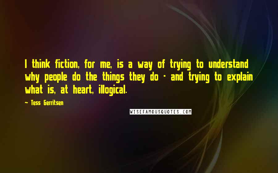 Tess Gerritsen Quotes: I think fiction, for me, is a way of trying to understand why people do the things they do - and trying to explain what is, at heart, illogical.
