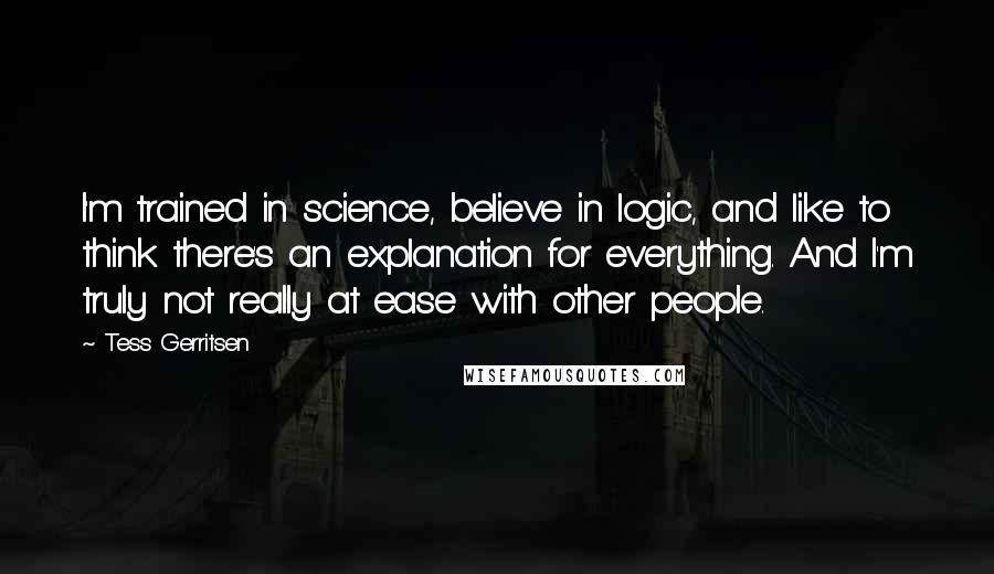 Tess Gerritsen Quotes: I'm trained in science, believe in logic, and like to think there's an explanation for everything. And I'm truly not really at ease with other people.