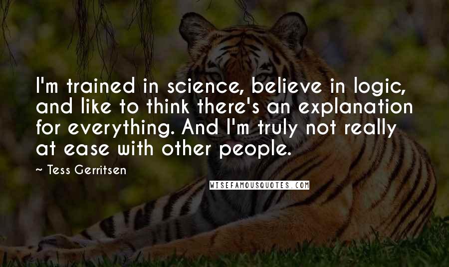 Tess Gerritsen Quotes: I'm trained in science, believe in logic, and like to think there's an explanation for everything. And I'm truly not really at ease with other people.