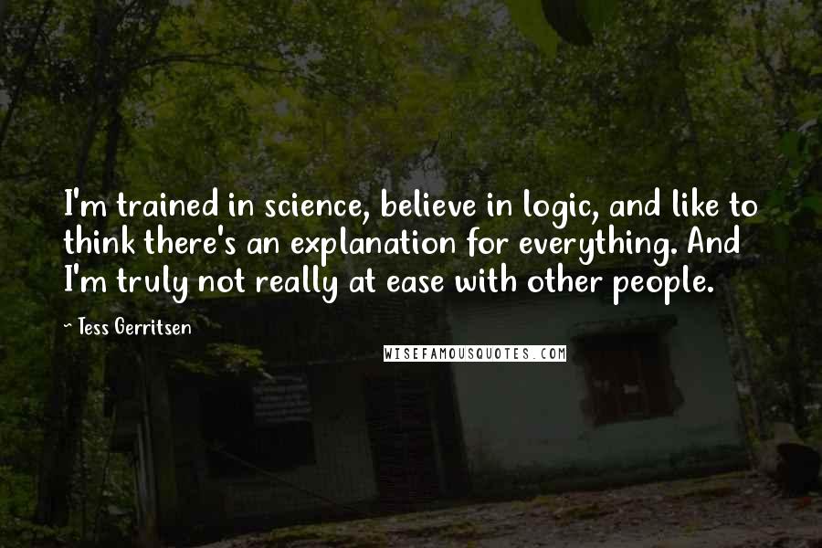 Tess Gerritsen Quotes: I'm trained in science, believe in logic, and like to think there's an explanation for everything. And I'm truly not really at ease with other people.