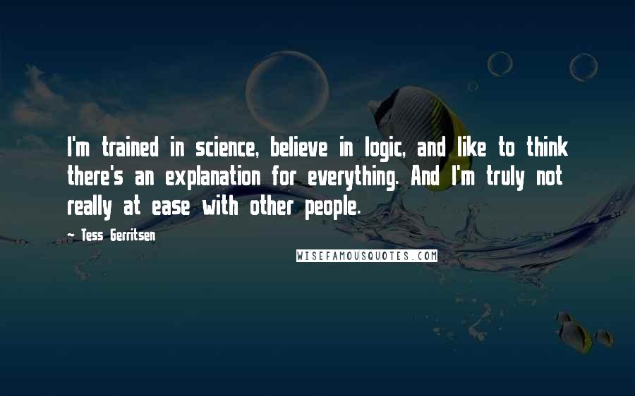 Tess Gerritsen Quotes: I'm trained in science, believe in logic, and like to think there's an explanation for everything. And I'm truly not really at ease with other people.