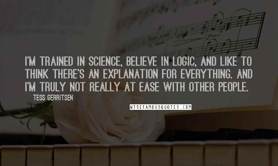Tess Gerritsen Quotes: I'm trained in science, believe in logic, and like to think there's an explanation for everything. And I'm truly not really at ease with other people.