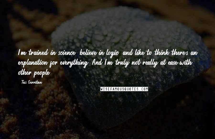 Tess Gerritsen Quotes: I'm trained in science, believe in logic, and like to think there's an explanation for everything. And I'm truly not really at ease with other people.