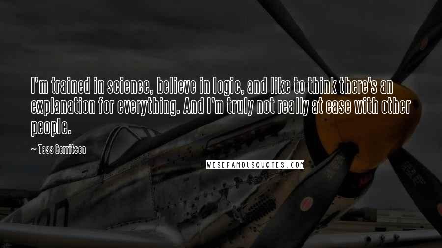 Tess Gerritsen Quotes: I'm trained in science, believe in logic, and like to think there's an explanation for everything. And I'm truly not really at ease with other people.