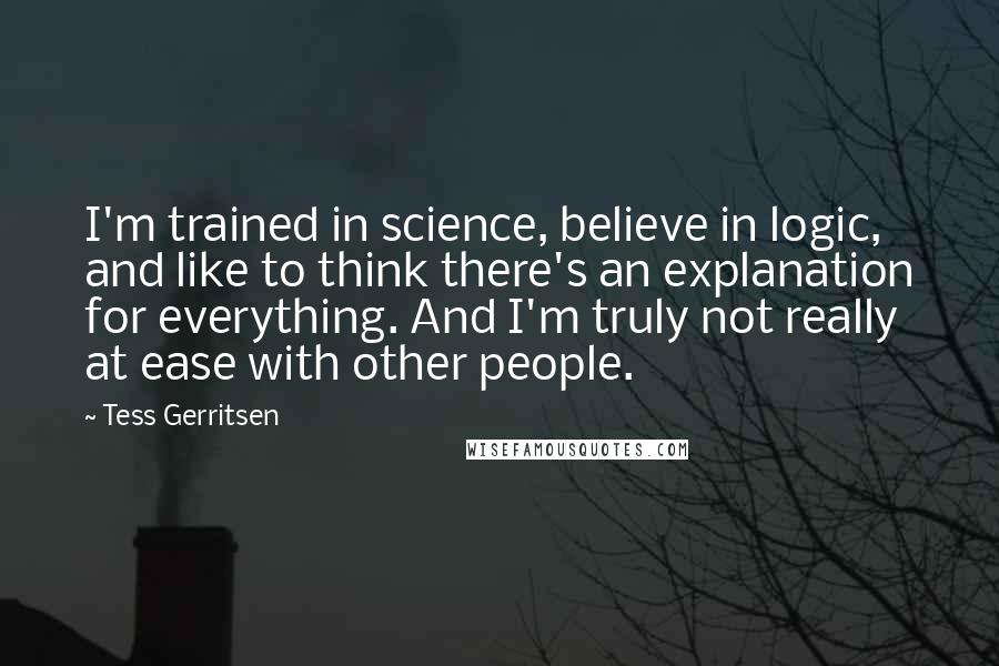 Tess Gerritsen Quotes: I'm trained in science, believe in logic, and like to think there's an explanation for everything. And I'm truly not really at ease with other people.