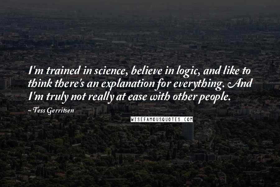 Tess Gerritsen Quotes: I'm trained in science, believe in logic, and like to think there's an explanation for everything. And I'm truly not really at ease with other people.