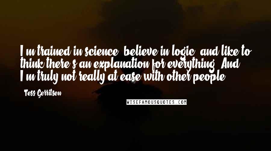 Tess Gerritsen Quotes: I'm trained in science, believe in logic, and like to think there's an explanation for everything. And I'm truly not really at ease with other people.