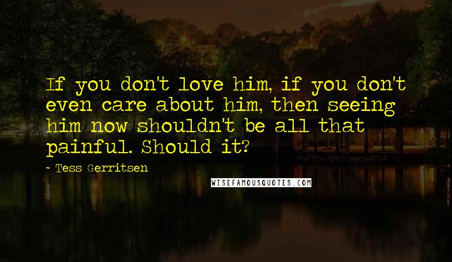 Tess Gerritsen Quotes: If you don't love him, if you don't even care about him, then seeing him now shouldn't be all that painful. Should it?