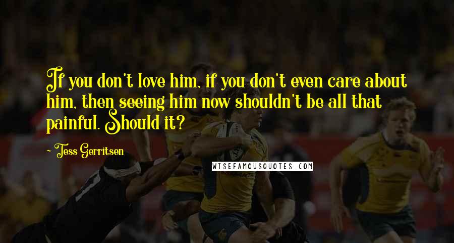 Tess Gerritsen Quotes: If you don't love him, if you don't even care about him, then seeing him now shouldn't be all that painful. Should it?