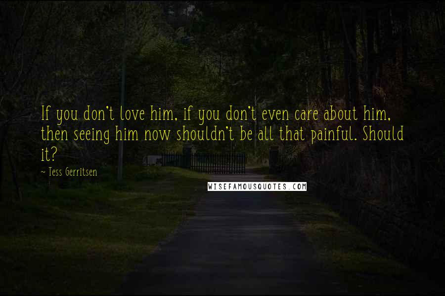 Tess Gerritsen Quotes: If you don't love him, if you don't even care about him, then seeing him now shouldn't be all that painful. Should it?