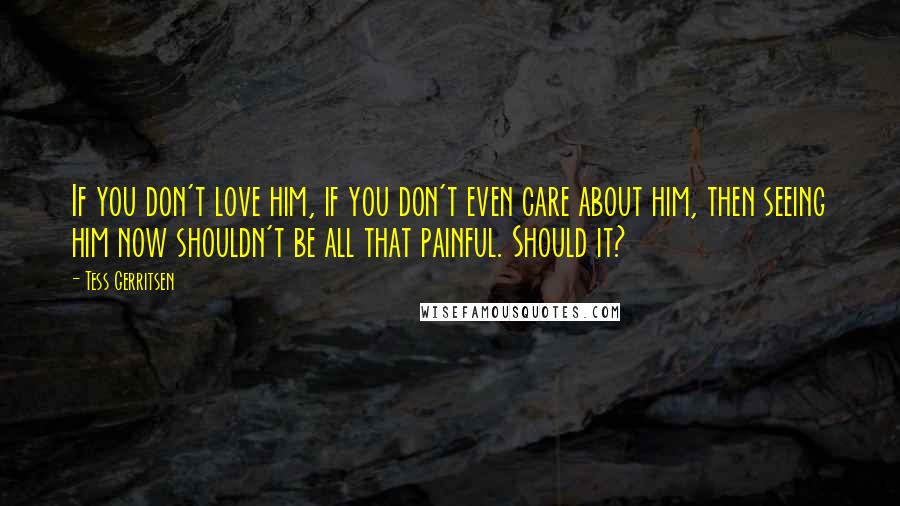 Tess Gerritsen Quotes: If you don't love him, if you don't even care about him, then seeing him now shouldn't be all that painful. Should it?