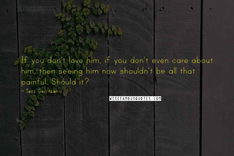 Tess Gerritsen Quotes: If you don't love him, if you don't even care about him, then seeing him now shouldn't be all that painful. Should it?