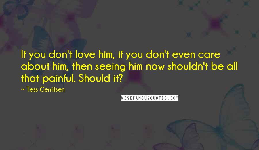 Tess Gerritsen Quotes: If you don't love him, if you don't even care about him, then seeing him now shouldn't be all that painful. Should it?