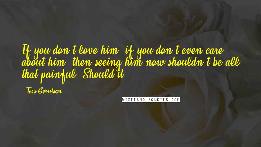 Tess Gerritsen Quotes: If you don't love him, if you don't even care about him, then seeing him now shouldn't be all that painful. Should it?