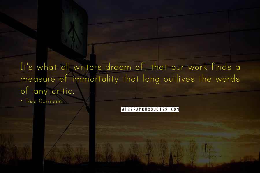 Tess Gerritsen Quotes: It's what all writers dream of, that our work finds a measure of immortality that long outlives the words of any critic.