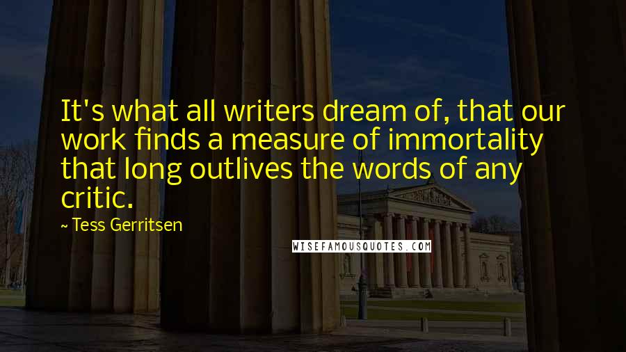 Tess Gerritsen Quotes: It's what all writers dream of, that our work finds a measure of immortality that long outlives the words of any critic.