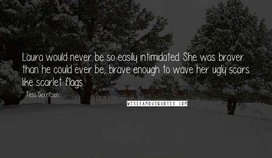 Tess Gerritsen Quotes: Laura would never be so easily intimidated. She was braver than he could ever be, brave enough to wave her ugly scars like scarlet flags.
