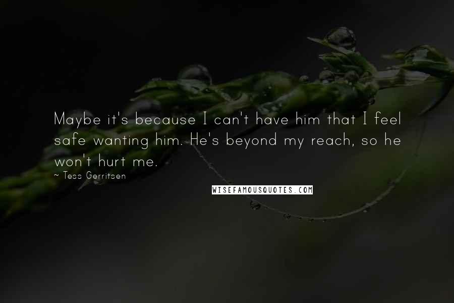 Tess Gerritsen Quotes: Maybe it's because I can't have him that I feel safe wanting him. He's beyond my reach, so he won't hurt me.