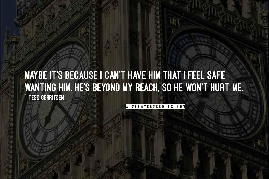 Tess Gerritsen Quotes: Maybe it's because I can't have him that I feel safe wanting him. He's beyond my reach, so he won't hurt me.