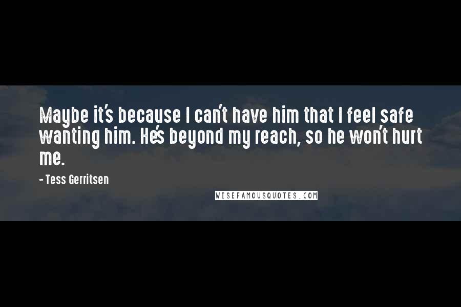 Tess Gerritsen Quotes: Maybe it's because I can't have him that I feel safe wanting him. He's beyond my reach, so he won't hurt me.