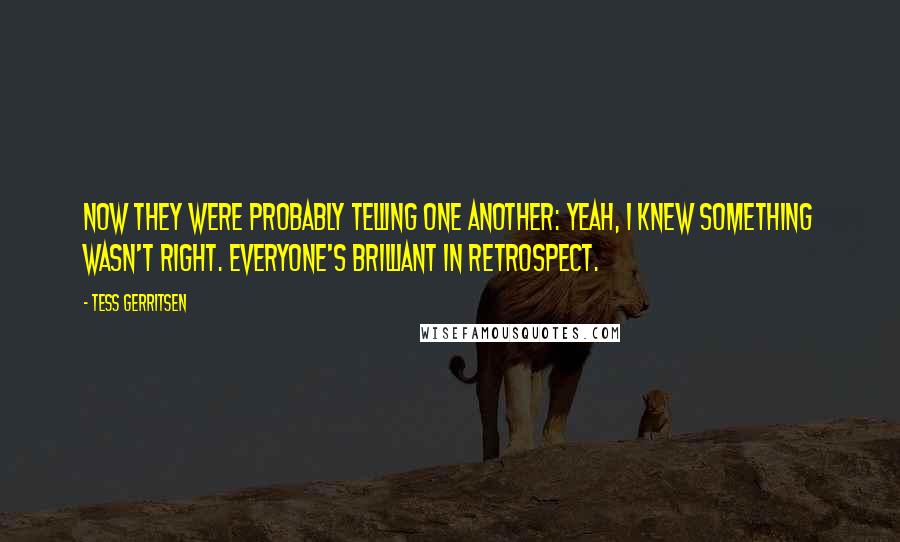 Tess Gerritsen Quotes: Now they were probably telling one another: Yeah, I knew something wasn't right. Everyone's brilliant in retrospect.