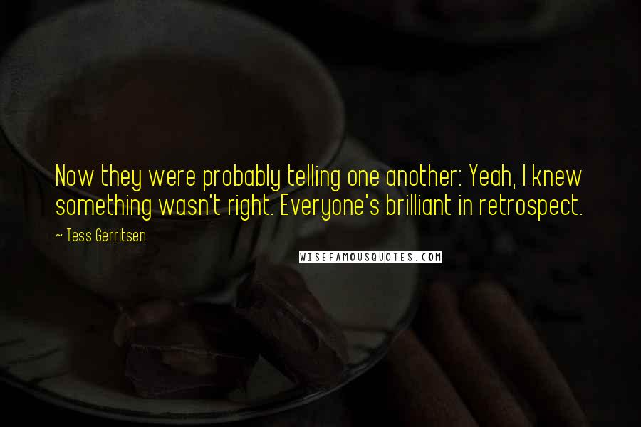 Tess Gerritsen Quotes: Now they were probably telling one another: Yeah, I knew something wasn't right. Everyone's brilliant in retrospect.