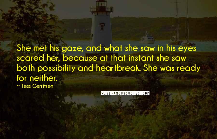 Tess Gerritsen Quotes: She met his gaze, and what she saw in his eyes scared her, because at that instant she saw both possibility and heartbreak. She was ready for neither.