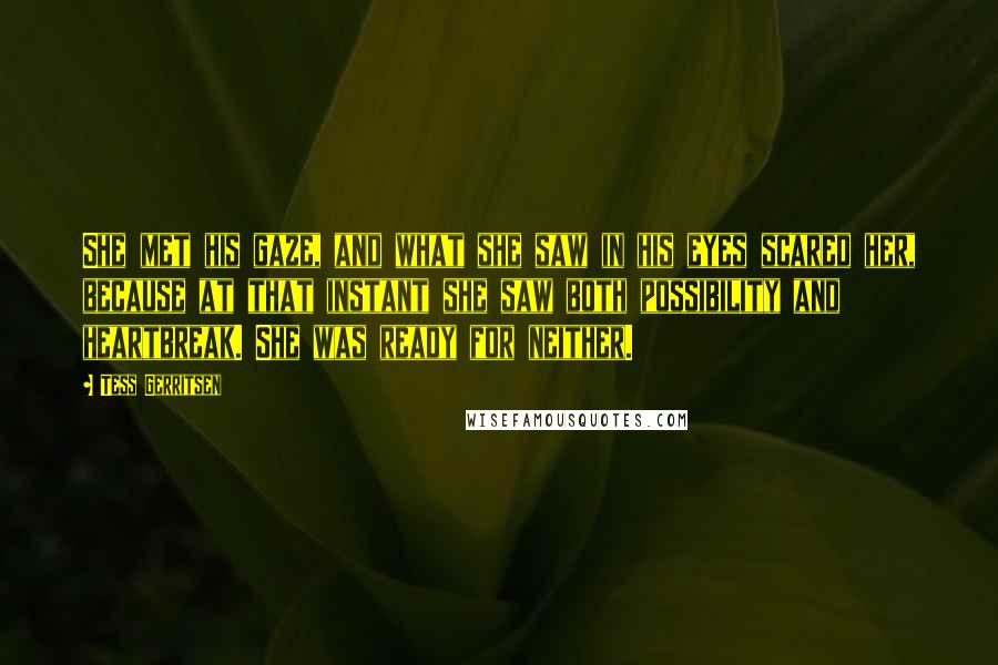 Tess Gerritsen Quotes: She met his gaze, and what she saw in his eyes scared her, because at that instant she saw both possibility and heartbreak. She was ready for neither.