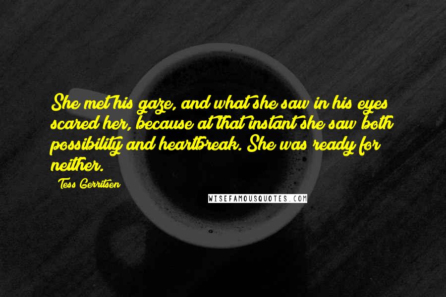 Tess Gerritsen Quotes: She met his gaze, and what she saw in his eyes scared her, because at that instant she saw both possibility and heartbreak. She was ready for neither.