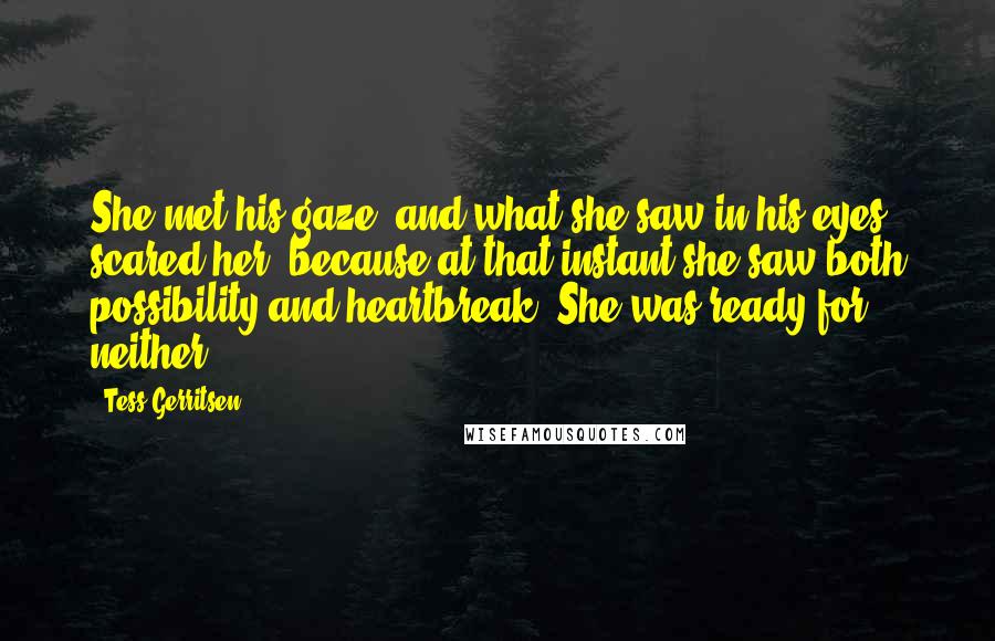 Tess Gerritsen Quotes: She met his gaze, and what she saw in his eyes scared her, because at that instant she saw both possibility and heartbreak. She was ready for neither.